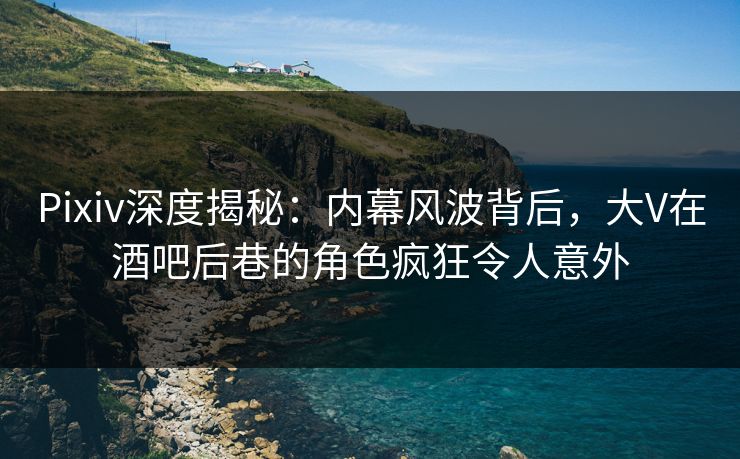 Pixiv深度揭秘：内幕风波背后，大V在酒吧后巷的角色疯狂令人意外
