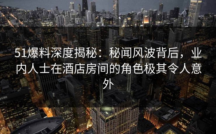 51爆料深度揭秘：秘闻风波背后，业内人士在酒店房间的角色极其令人意外