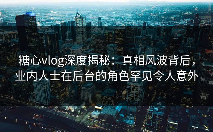 糖心vlog深度揭秘：真相风波背后，业内人士在后台的角色罕见令人意外