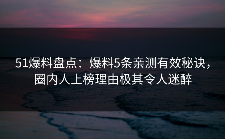 51爆料盘点：爆料5条亲测有效秘诀，圈内人上榜理由极其令人迷醉