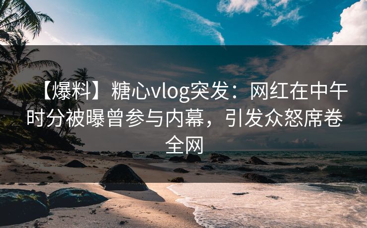 【爆料】糖心vlog突发：网红在中午时分被曝曾参与内幕，引发众怒席卷全网