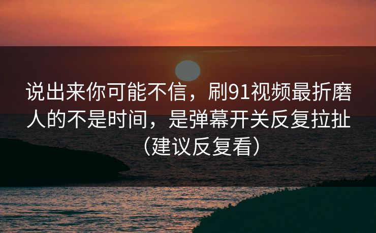 说出来你可能不信，刷91视频最折磨人的不是时间，是弹幕开关反复拉扯（建议反复看）
