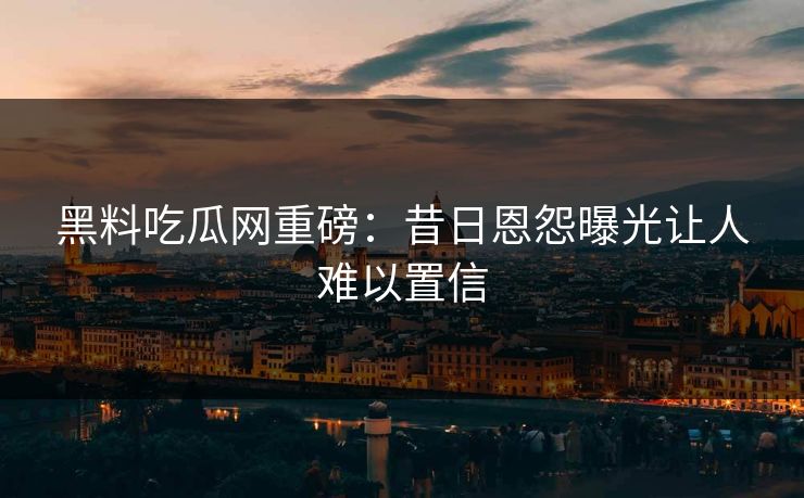 黑料吃瓜网重磅：昔日恩怨曝光让人难以置信