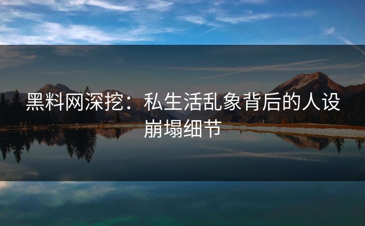 黑料网深挖：私生活乱象背后的人设崩塌细节