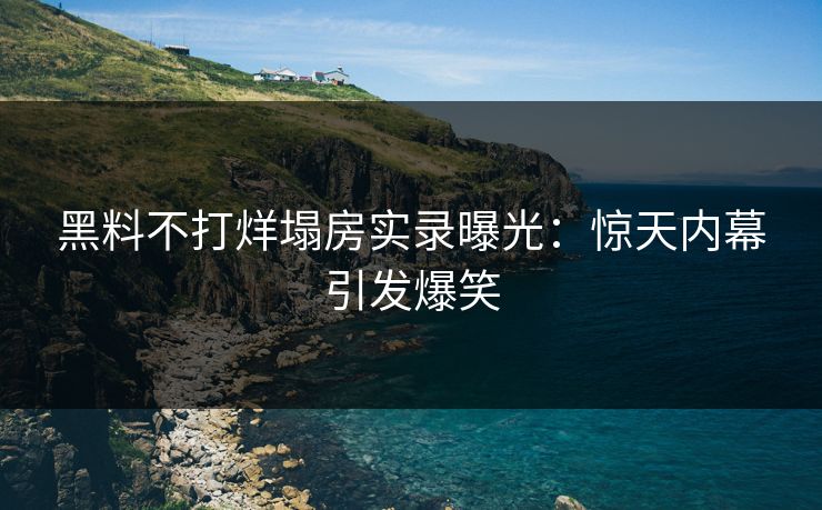 黑料不打烊塌房实录曝光：惊天内幕引发爆笑