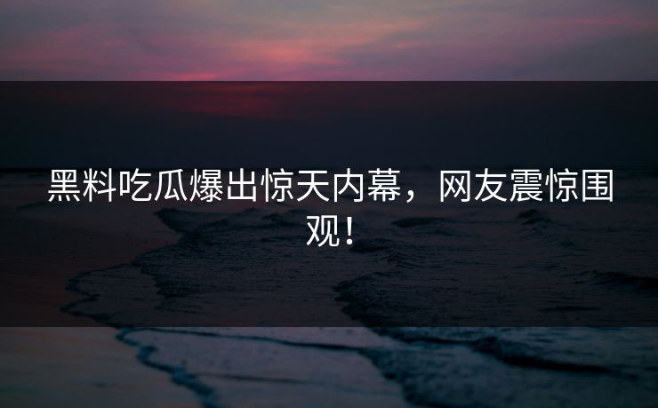 黑料吃瓜爆出惊天内幕，网友震惊围观！