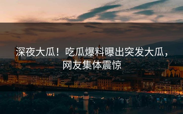 深夜大瓜！吃瓜爆料曝出突发大瓜，网友集体震惊