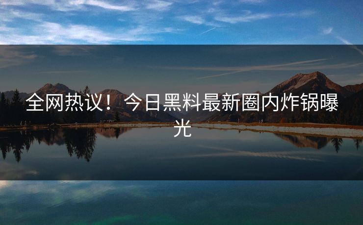 全网热议！今日黑料最新圈内炸锅曝光