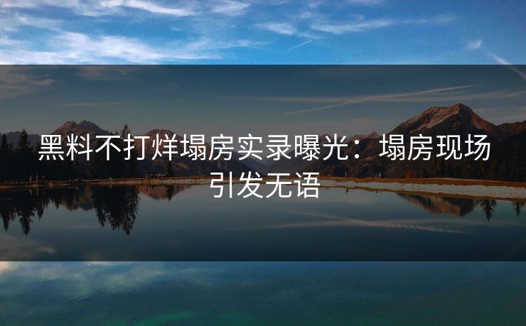 黑料不打烊塌房实录曝光：塌房现场引发无语