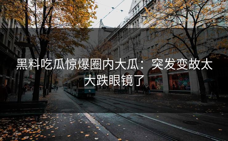 黑料吃瓜惊爆圈内大瓜：突发变故太大跌眼镜了