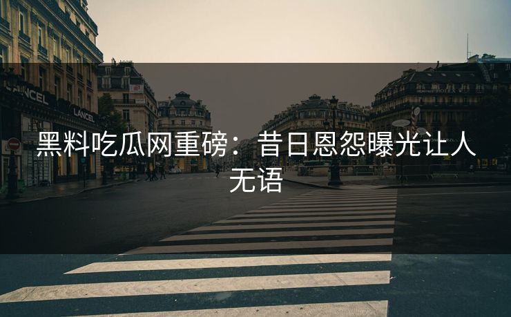 黑料吃瓜网重磅：昔日恩怨曝光让人无语