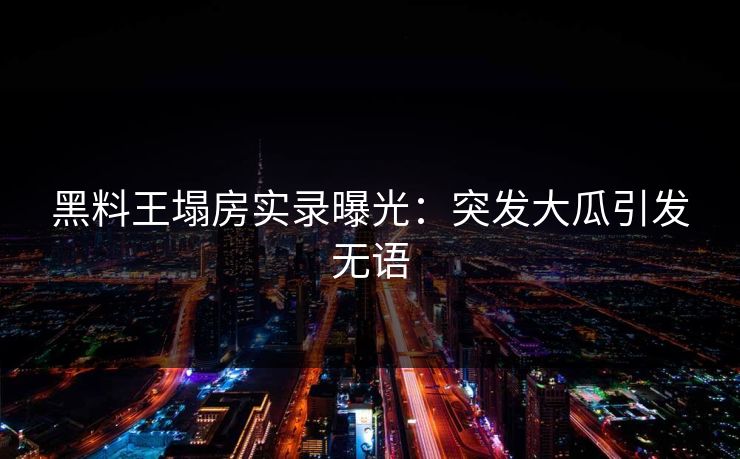 黑料王塌房实录曝光：突发大瓜引发无语