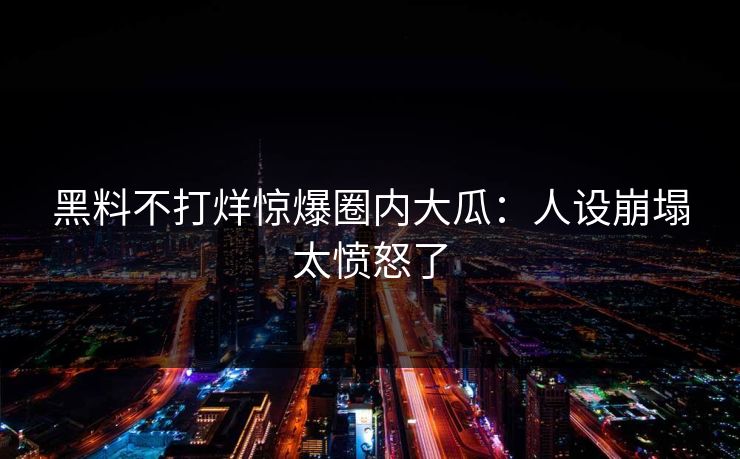 黑料不打烊惊爆圈内大瓜：人设崩塌太愤怒了