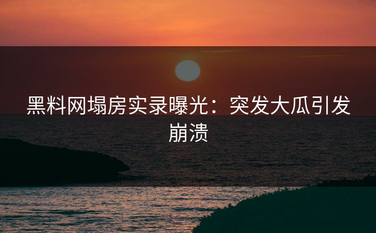 黑料网塌房实录曝光：突发大瓜引发崩溃