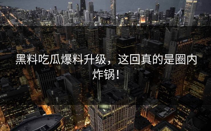 黑料吃瓜爆料升级，这回真的是圈内炸锅！