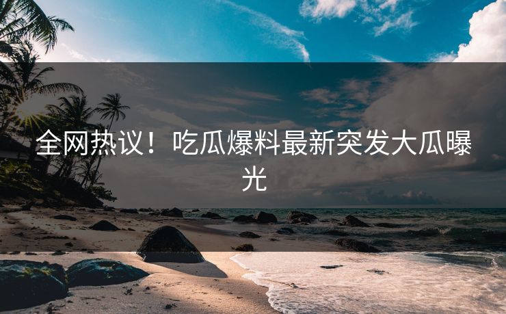 全网热议！吃瓜爆料最新突发大瓜曝光