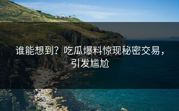 谁能想到？吃瓜爆料惊现秘密交易，引发尴尬