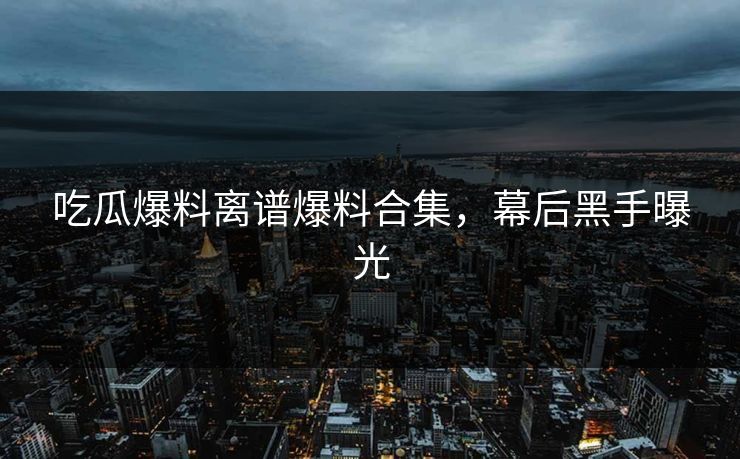 吃瓜爆料离谱爆料合集，幕后黑手曝光