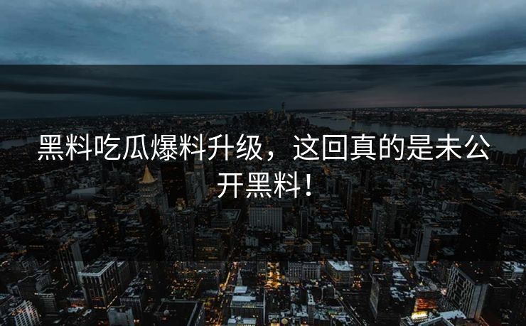 黑料吃瓜爆料升级，这回真的是未公开黑料！
