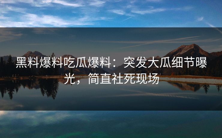 黑料爆料吃瓜爆料：突发大瓜细节曝光，简直社死现场