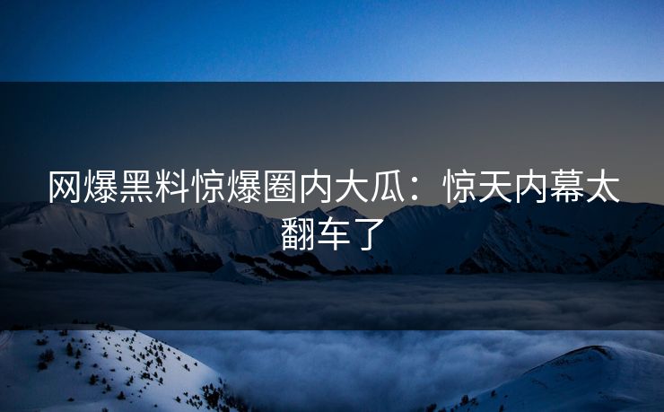 网爆黑料惊爆圈内大瓜：惊天内幕太翻车了