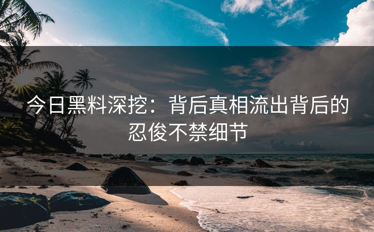 今日黑料深挖：背后真相流出背后的忍俊不禁细节