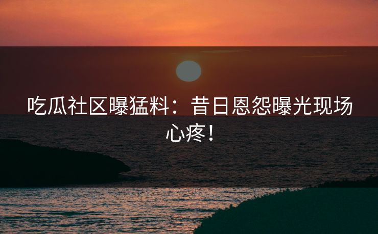 吃瓜社区曝猛料：昔日恩怨曝光现场心疼！