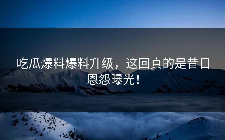 吃瓜爆料爆料升级，这回真的是昔日恩怨曝光！