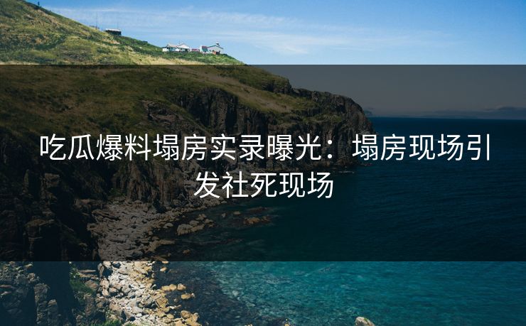 吃瓜爆料塌房实录曝光：塌房现场引发社死现场