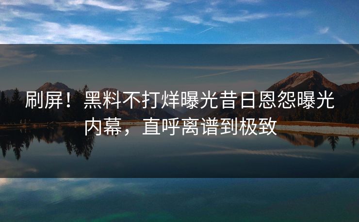 刷屏！黑料不打烊曝光昔日恩怨曝光内幕，直呼离谱到极致