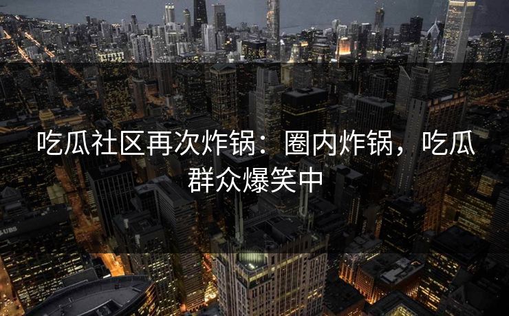 吃瓜社区再次炸锅：圈内炸锅，吃瓜群众爆笑中