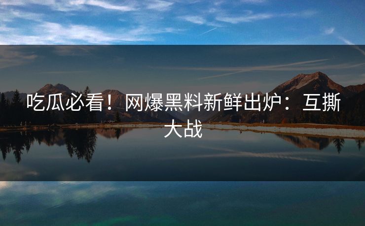 吃瓜必看！网爆黑料新鲜出炉：互撕大战