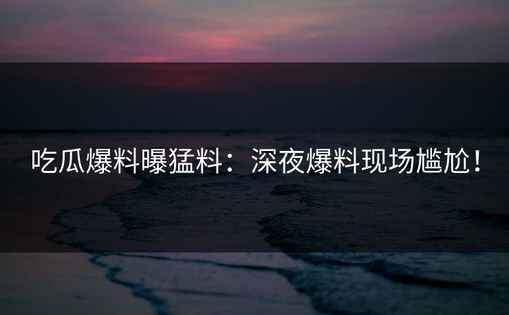 吃瓜爆料曝猛料：深夜爆料现场尴尬！
