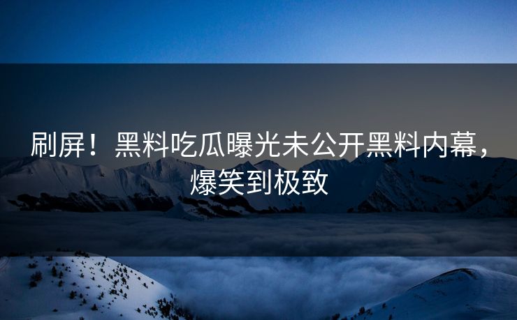 刷屏！黑料吃瓜曝光未公开黑料内幕，爆笑到极致