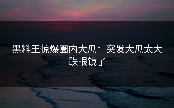 黑料王惊爆圈内大瓜：突发大瓜太大跌眼镜了