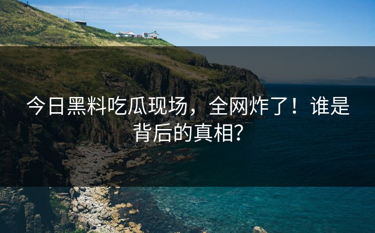 今日黑料吃瓜现场，全网炸了！谁是背后的真相？