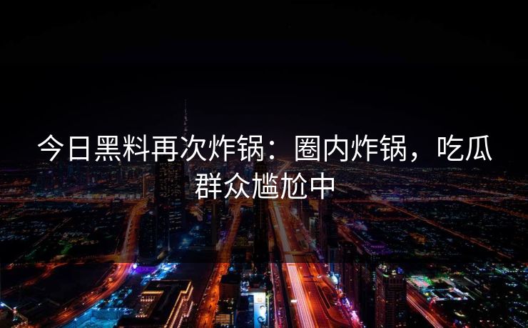 今日黑料再次炸锅：圈内炸锅，吃瓜群众尴尬中