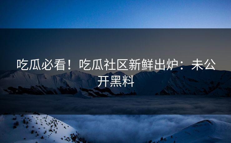 吃瓜必看！吃瓜社区新鲜出炉：未公开黑料