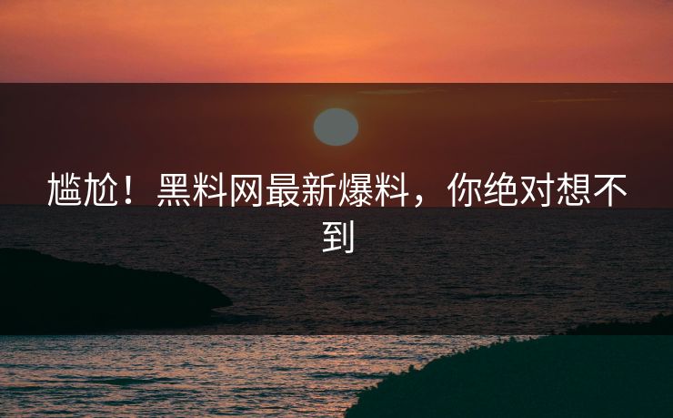 尴尬！黑料网最新爆料，你绝对想不到