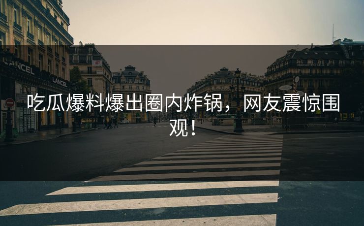 吃瓜爆料爆出圈内炸锅，网友震惊围观！