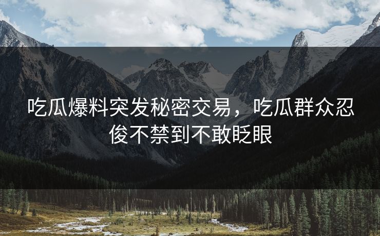 吃瓜爆料突发秘密交易，吃瓜群众忍俊不禁到不敢眨眼