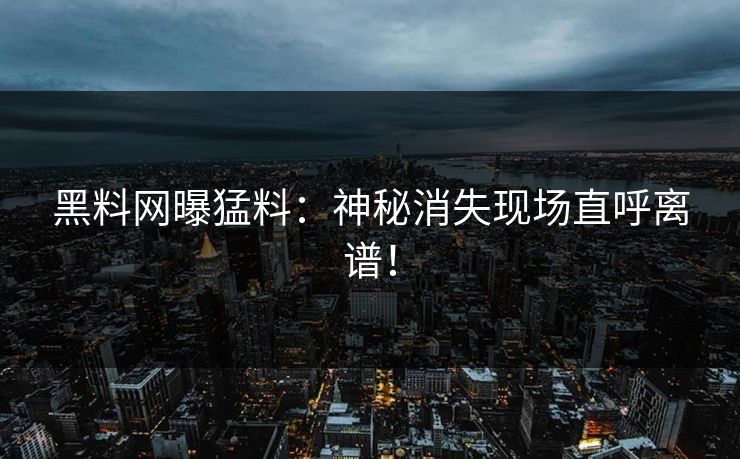 黑料网曝猛料：神秘消失现场直呼离谱！
