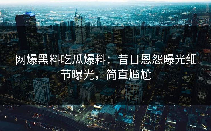 网爆黑料吃瓜爆料：昔日恩怨曝光细节曝光，简直尴尬
