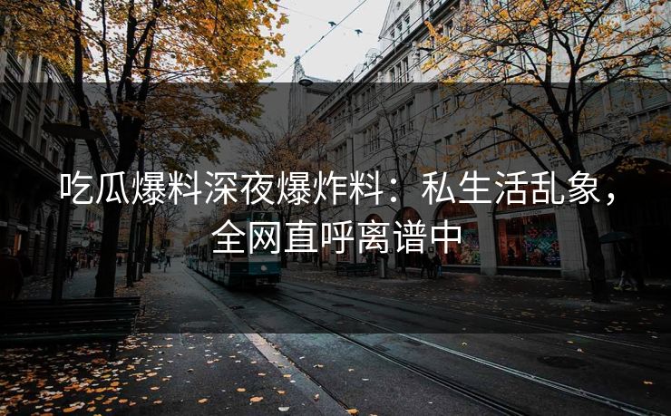 吃瓜爆料深夜爆炸料：私生活乱象，全网直呼离谱中