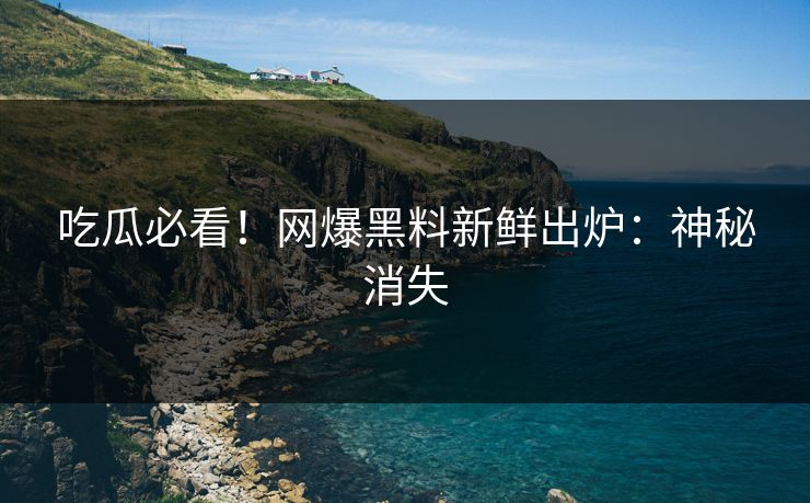 吃瓜必看！网爆黑料新鲜出炉：神秘消失