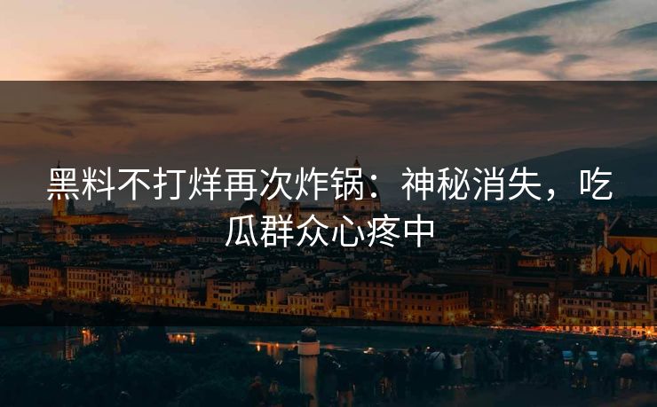 黑料不打烊再次炸锅：神秘消失，吃瓜群众心疼中