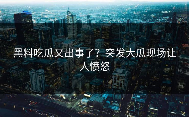 黑料吃瓜又出事了？突发大瓜现场让人愤怒
