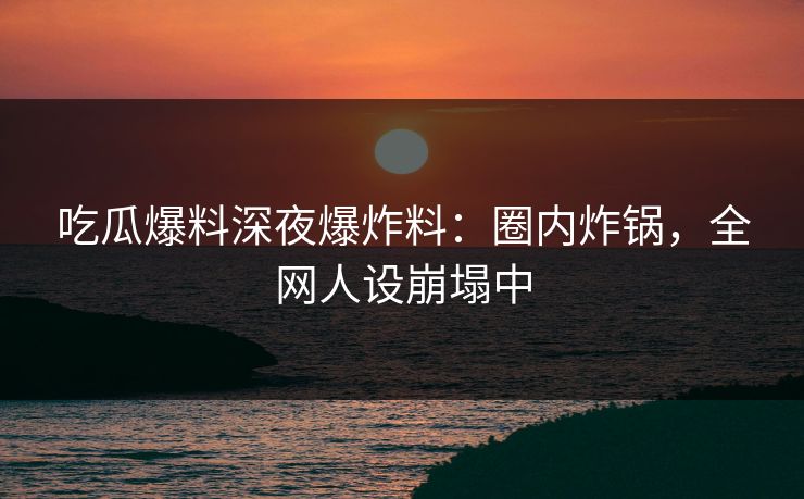吃瓜爆料深夜爆炸料：圈内炸锅，全网人设崩塌中