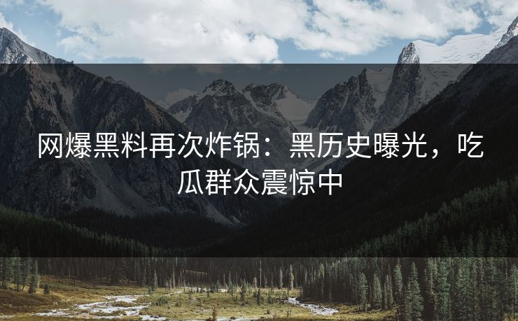 网爆黑料再次炸锅：黑历史曝光，吃瓜群众震惊中