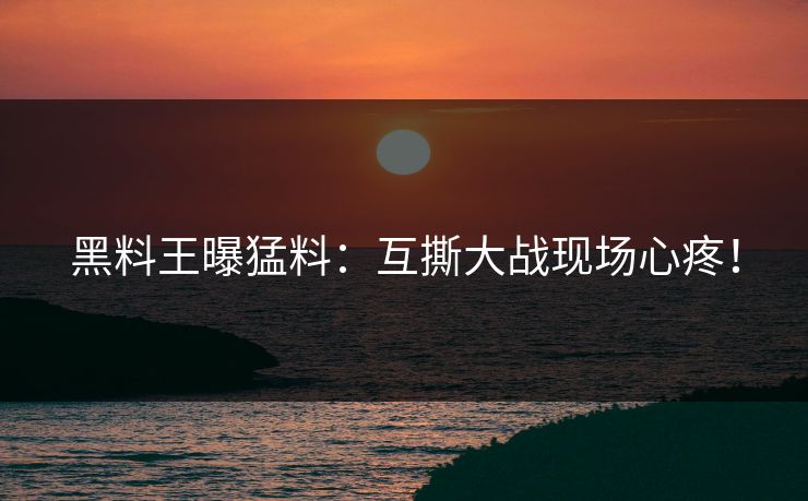 黑料王曝猛料：互撕大战现场心疼！